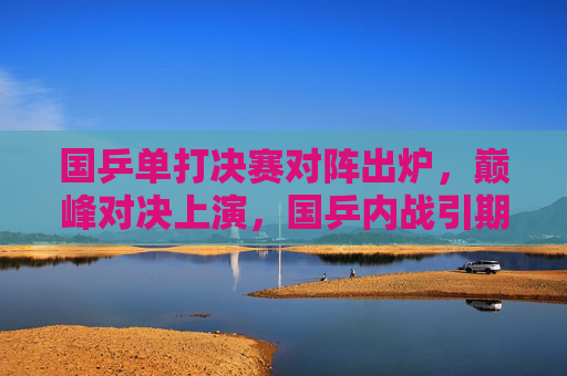 国乒单打决赛对阵出炉,巅峰对决上演,国乒内战引期待,国乒单打决赛对阵出炉,巅峰内战引期待