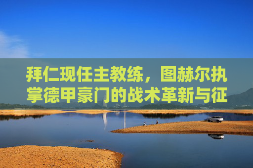 拜仁现任主教练，图赫尔执掌德甲豪门的战术革新与征程，图赫尔执掌拜仁，德甲豪门的战术革新与征程