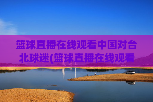 篮球直播在线观看中国对台北球迷(篮球直播在线观看中国对台北球迷的态度)