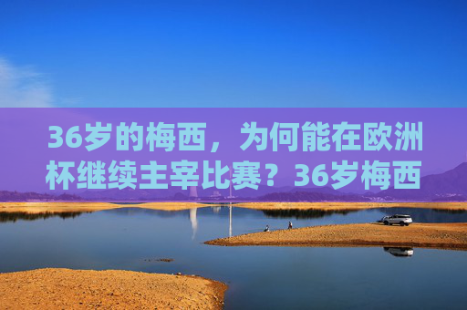 36岁的梅西,为何能在欧洲杯继续主宰比赛?36岁梅西欧洲杯为何依旧主宰?