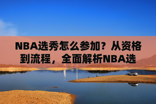 NBA选秀怎么参加?从资格到流程,全面解析NBA选秀之路,NBA选秀参与全指南,资格到流程详解