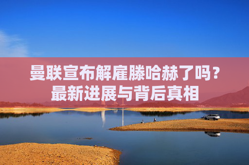 曼联宣布解雇滕哈赫了吗?最新进展与背后真相