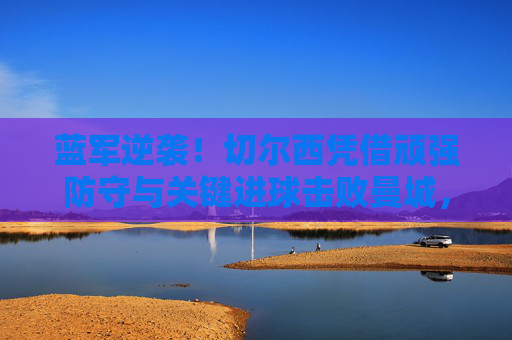 蓝军逆袭!切尔西凭借顽强防守与关键进球击败曼城,锁定冠军,蓝军逆袭击败曼城锁定冠军