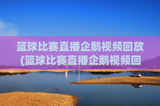 篮球比赛直播企鹅视频回放(篮球比赛直播企鹅视频回放在哪看)篮球比赛直播企鹅视频回放观看指南