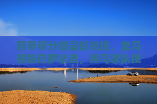 西甲积分榜最新战报，皇马领跑巴萨紧追，黑马球队搅局争冠格局，西甲积分榜最新战报，皇马领跑巴萨紧追，黑马搅局争冠