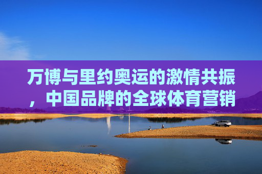 万博与里约奥运的激情共振,中国品牌的全球体育营销答卷,万博与里约奥运共振,中国品牌的全球体育营销答卷