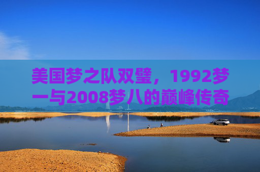 美国梦之队双璧,1992梦一与2008梦八的巅峰传奇与时代回响,梦一梦八,美国梦之队双璧的巅峰传奇与时代回响