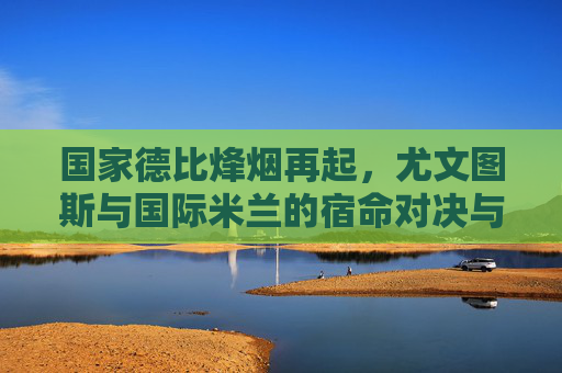 国家德比烽烟再起，尤文图斯与国际米兰的宿命对决与时代竞速，国家德比烽烟再起，尤文图斯与国际米兰的宿命对决与时代竞速