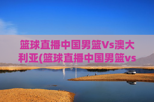 篮球直播中国男篮Vs澳大利亚(篮球直播中国男篮vs澳大利亚男篮)篮球直播中国男篮vs澳大利亚男篮