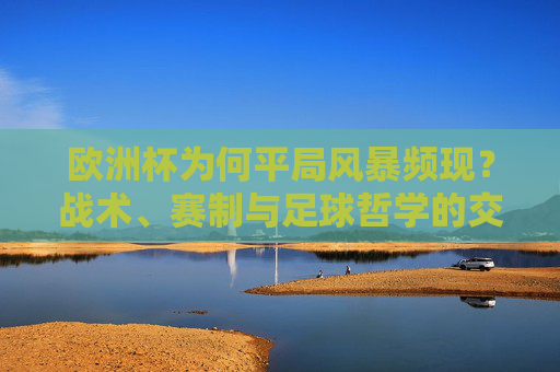 欧洲杯为何平局风暴频现?战术、赛制与足球哲学的交织,欧洲杯平局风暴频现,战术、赛制与足球哲学的交织