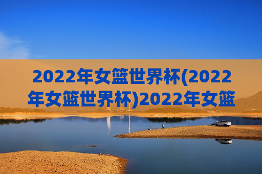 2022年女篮世界杯(2022年女篮世界杯)2022年女篮世界杯