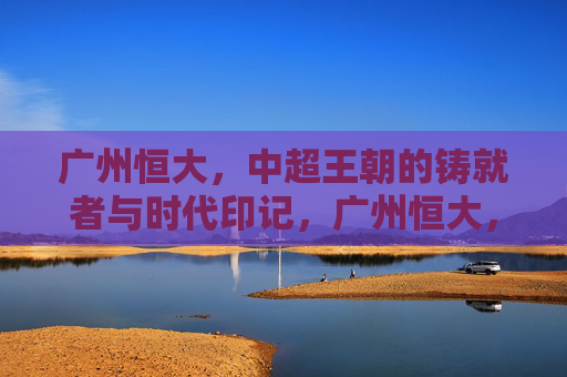 广州恒大,中超王朝的铸就者与时代印记,广州恒大,中超王朝的铸就者与时代印记