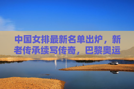 中国女排最新名单出炉，新老传承续写传奇，巴黎奥运备战启新程，中国女排最新名单出炉，新老传承续写传奇，巴黎奥运备战启新程