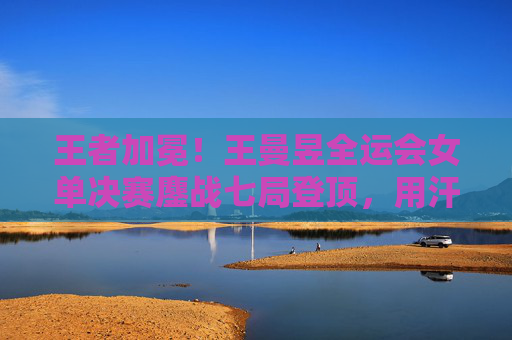 王者加冕！王曼昱全运会女单决赛鏖战七局登顶，用汗水铸就新传奇，王曼昱全运会女单七局鏖战登顶，加冕新传奇