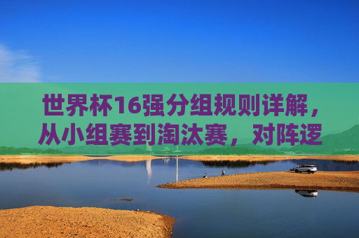 世界杯16强分组规则详解，从小组赛到淘汰赛，对阵逻辑一目了然，世界杯16强分组规则，小组赛到淘汰赛对阵逻辑详解