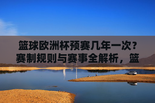 篮球欧洲杯预赛几年一次？赛制规则与赛事全解析，篮球欧洲杯预赛，频率、赛制规则与赛事全解析