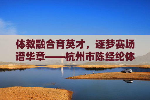 体教融合育英才，逐梦赛场谱华章——杭州市陈经纶体育学校巡礼，体教融合育英才，逐梦赛场谱华章