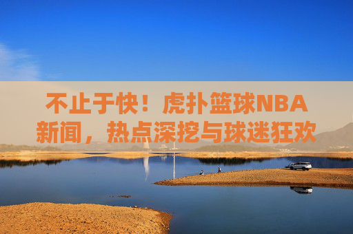 不止于快！虎扑篮球NBA新闻，热点深挖与球迷狂欢的篮球宇宙，不止于快！虎扑篮球NBA，热点深挖与球迷狂欢的篮球宇宙