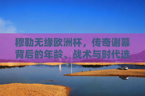 穆勒无缘欧洲杯,传奇谢幕背后的年龄、战术与时代选择,穆勒传奇谢幕,无缘欧洲杯背后的年龄、战术与时代选择