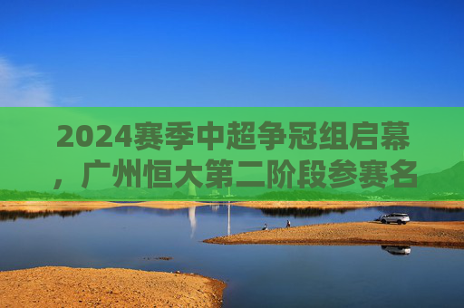 2024赛季中超争冠组启幕，广州恒大第二阶段参赛名单解析与战术展望，2024中超争冠组启幕，广州恒大第二阶段名单解析与战术展望