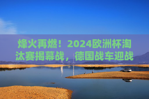 烽火再燃！2024欧洲杯淘汰赛揭幕战，德国战车迎战北欧铁骑，谁能打响头炮？2024欧洲杯淘汰赛揭幕战，德国战车VS北欧铁骑，打响头炮？