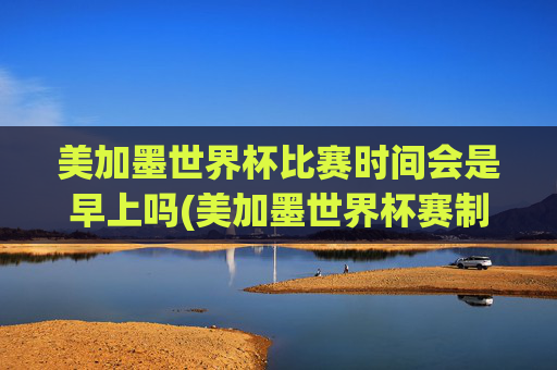美加墨世界杯比赛时间会是早上吗(美加墨世界杯赛制)