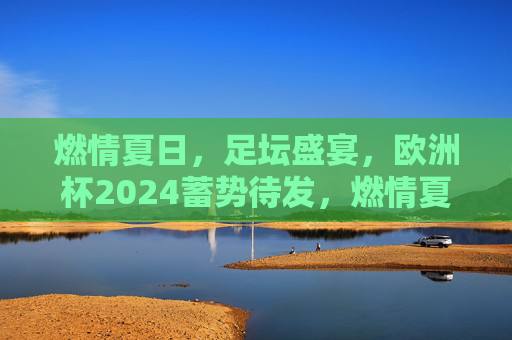 燃情夏日，足坛盛宴，欧洲杯2024蓄势待发，燃情夏日，欧洲杯2024足坛盛宴蓄势待发
