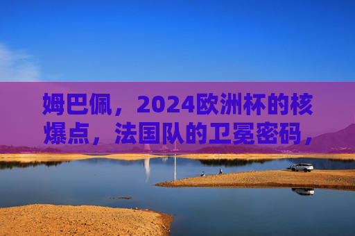 姆巴佩,2024欧洲杯的核爆点,法国队的卫冕密码,姆巴佩,2024欧洲杯核爆点,法国队卫冕密码