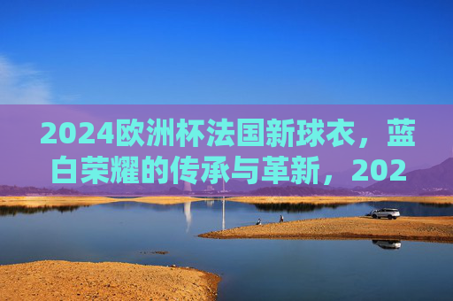 2024欧洲杯法国新球衣,蓝白荣耀的传承与革新,2024欧洲杯法国新球衣,蓝白荣耀传承革新