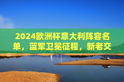 2024欧洲杯意大利阵容名单，蓝军卫冕征程，新老交织剑指荣耀，2024欧洲杯意大利蓝军，新老交织剑指卫冕荣耀