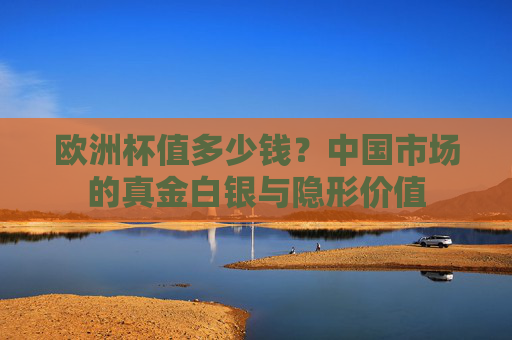 欧洲杯值多少钱?中国市场的真金白银与隐形价值