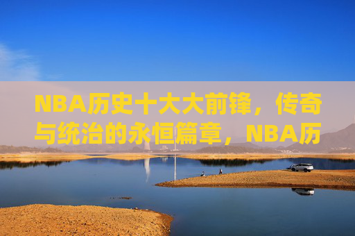 NBA历史十大大前锋，传奇与统治的永恒篇章，NBA历史十大大前锋，传奇与统治的永恒篇章