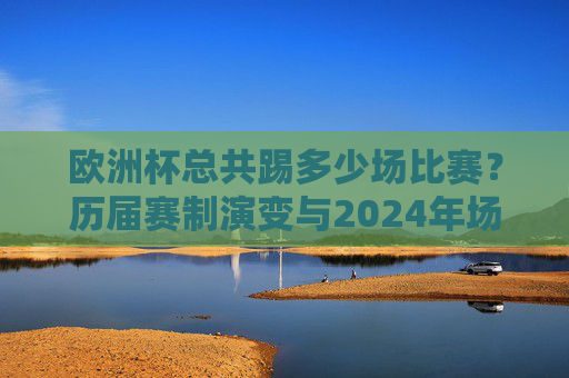 欧洲杯总共踢多少场比赛？历届赛制演变与2024年场数解析，欧洲杯赛制演变与场数全解析，历届至2024年