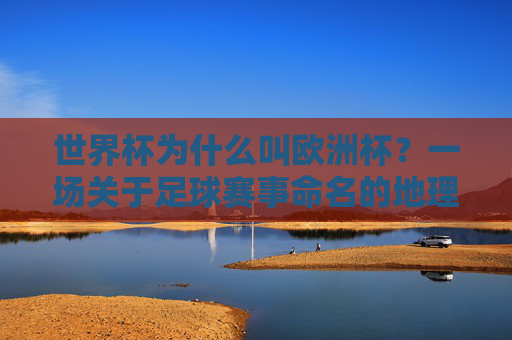 世界杯为什么叫欧洲杯?一场关于足球赛事命名的地理误会与历史真相,世界杯为何被误称欧洲杯?足球赛事命名的地理与历史真相