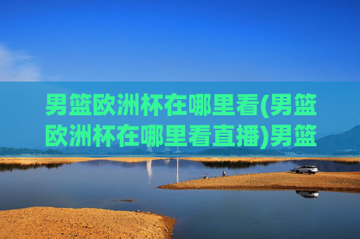 男篮欧洲杯在哪里看(男篮欧洲杯在哪里看直播)男篮欧洲杯哪里看直播