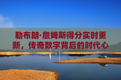 勒布朗·詹姆斯得分实时更新,传奇数字背后的时代心跳,詹姆斯得分实时更新,传奇数字背后的时代心跳
