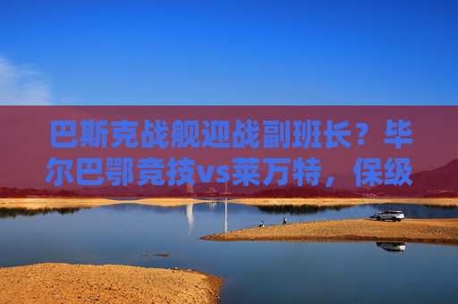 巴斯克战舰迎战副班长?毕尔巴鄂竞技vs莱万特,保级战中的强弱对话还是暗藏杀机?毕尔巴鄂竞技vs莱万特,保级强弱对话暗藏杀机