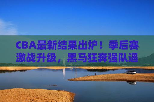 CBA最新结果出炉！季后赛激战升级，黑马狂奔强队遇阻，半决赛对阵悬念揭晓，CBA季后赛激战升级，黑马狂奔强队遇阻，半决赛对阵揭晓