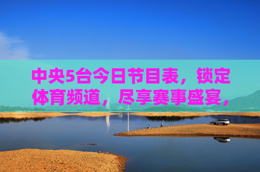 中央5台今日节目表，锁定体育频道，尽享赛事盛宴，中央5台今日节目表，体育频道赛事盛宴