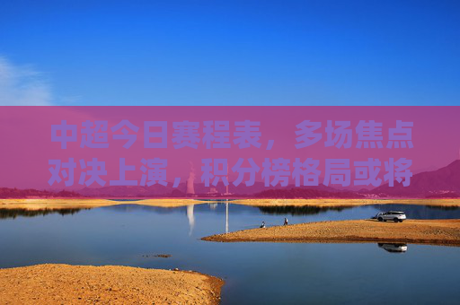 中超今日赛程表，多场焦点对决上演，积分榜格局或将生变，中超今日焦点对决上演，积分榜格局或将生变