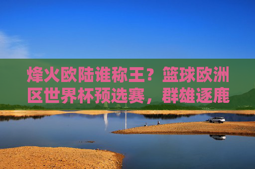 烽火欧陆谁称王?篮球欧洲区世界杯预选赛,群雄逐鹿,直战巴黎!烽火欧陆群雄逐鹿,篮球欧洲区世界杯预选赛直战巴黎!