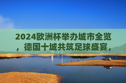 2024欧洲杯举办城市全览，德国十城共筑足球盛宴，2024欧洲杯德国十城共筑足球盛宴全览