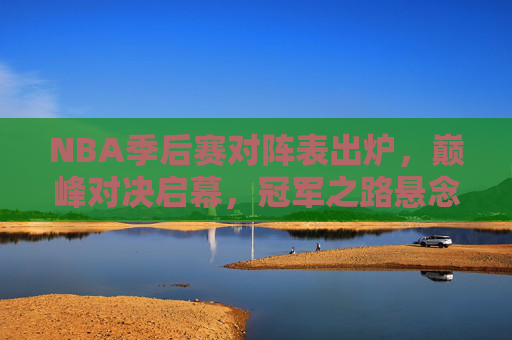 NBA季后赛对阵表出炉,巅峰对决启幕,冠军之路悬念重重