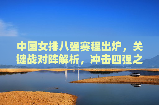 中国女排八强赛程出炉,关键战对阵解析,冲击四强之路看点十足,中国女排八强赛程出炉,关键战解析与冲击四强看点