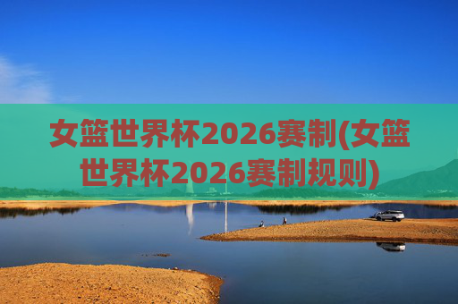 女篮世界杯2026赛制(女篮世界杯2026赛制规则)