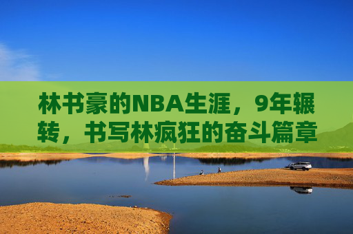 林书豪的NBA生涯，9年辗转，书写林疯狂的奋斗篇章，林书豪9年NBA辗转，书写林疯狂奋斗篇章