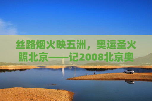 丝路烟火映五洲,奥运圣火照北京——记2008北京奥运会开幕式,丝路烟火映五洲 奥运圣火照北京