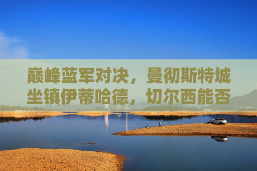 巅峰蓝军对决,曼彻斯特城坐镇伊蒂哈德,切尔西能否搅动争冠格局?