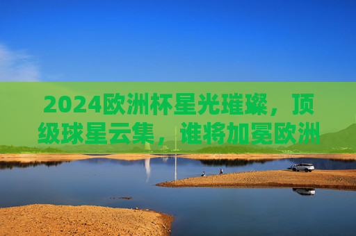 2024欧洲杯星光璀璨，顶级球星云集，谁将加冕欧洲之巅？2024欧洲杯星光璀璨，谁将加冕欧洲之巅？