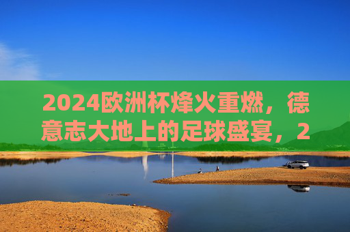 2024欧洲杯烽火重燃,德意志大地上的足球盛宴,2024欧洲杯烽火重燃,德意志足球盛宴开启